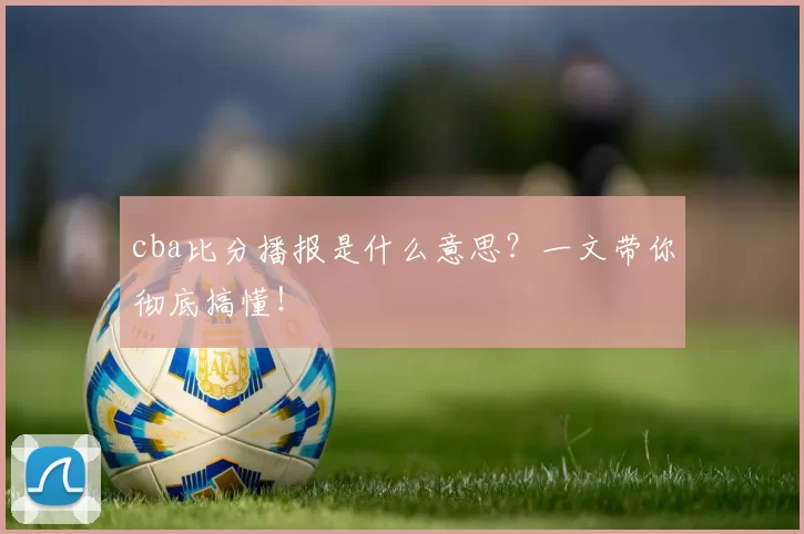 cba比分播报是什么意思？一文带你彻底搞懂！