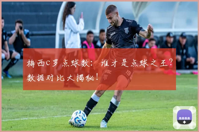 梅西c罗点球数：谁才是点球之王？数据对比大揭秘！